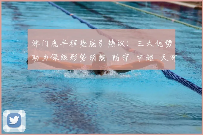 津门虎半程垫底引热议：三大优势助力保级形势明朗_防守_中超_天津