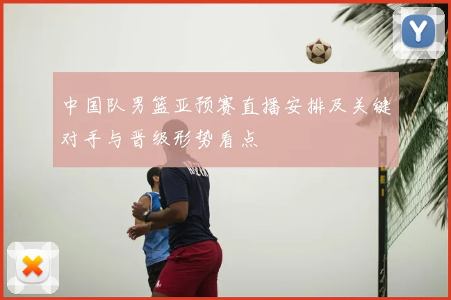 中国队男篮亚预赛直播安排及关键对手与晋级形势看点