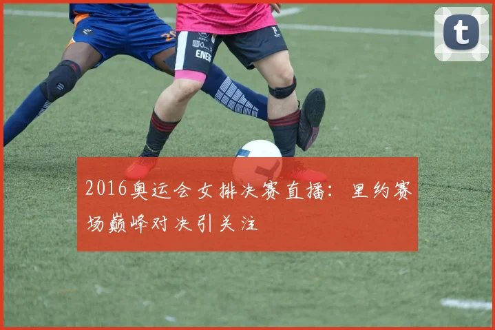 2016奥运会女排决赛直播:里约赛场巅峰对决引关注