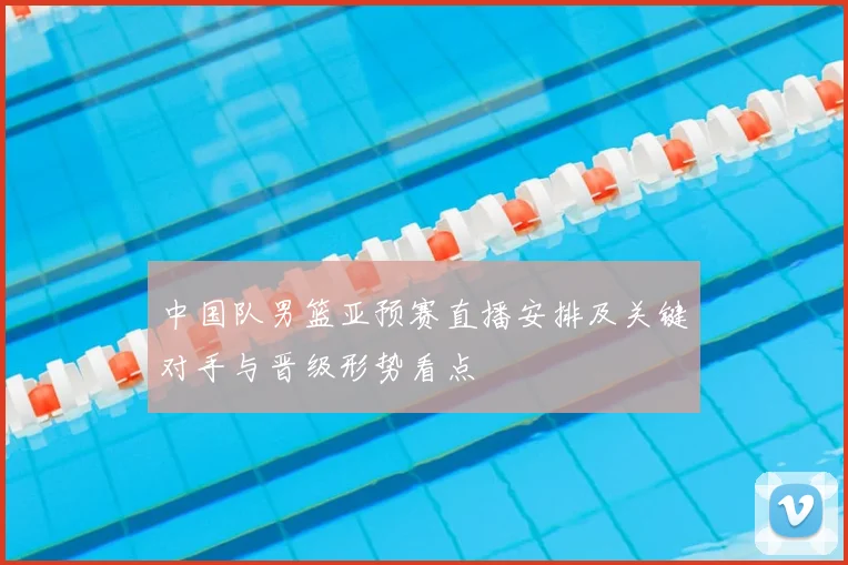 中国队男篮亚预赛直播安排及关键对手与晋级形势看点