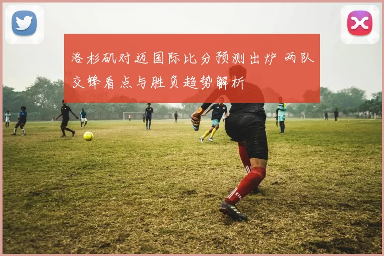 洛杉矶对迈国际比分预测出炉 两队交锋看点与胜负趋势解析