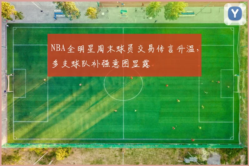 NBA全明星周末球员交易传言升温，多支球队补强意图显露