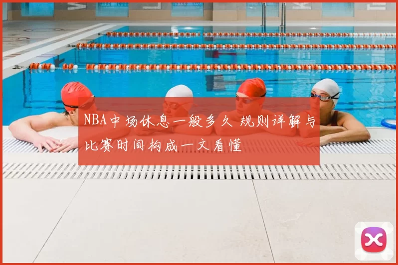NBA中场休息一般多久 规则详解与比赛时间构成一文看懂