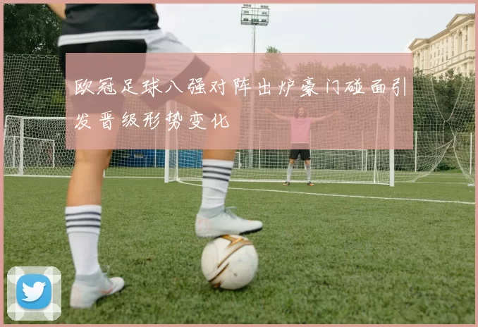 欧冠足球八强对阵出炉豪门碰面引发晋级形势变化