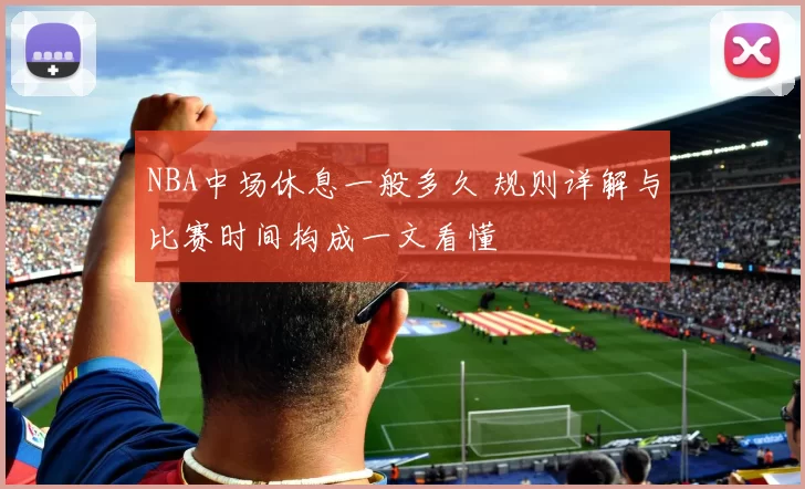 NBA中场休息一般多久 规则详解与比赛时间构成一文看懂