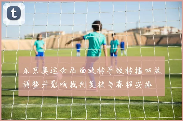 东京奥运会画面旋转导致转播回放调整并影响裁判复核与赛程安排