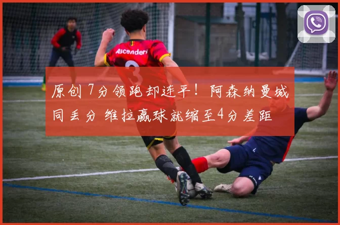 原创 7分领跑却连平!阿森纳曼城同丢分 维拉赢球就缩至4分差距
