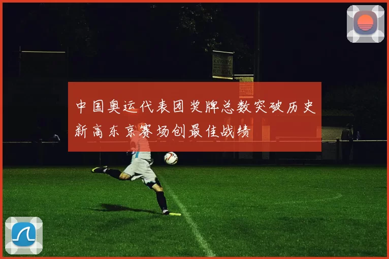 中国奥运代表团奖牌总数突破历史新高东京赛场创最佳战绩