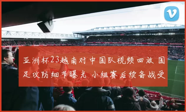亚洲杯23越南对中国队视频回放 国足攻防细节曝光 小组赛后续备战受关注