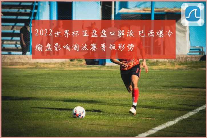 2022世界杯亚盘盘口解读 巴西爆冷输盘影响淘汰赛晋级形势