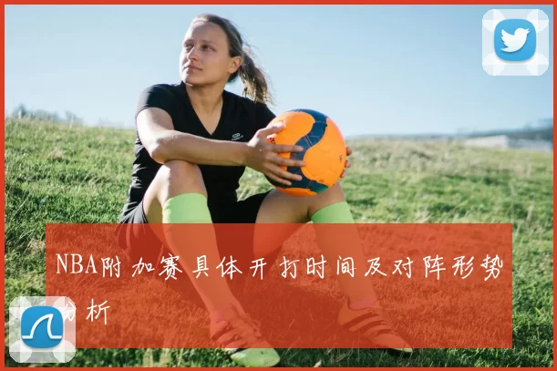NBA附加赛具体开打时间及对阵形势分析
