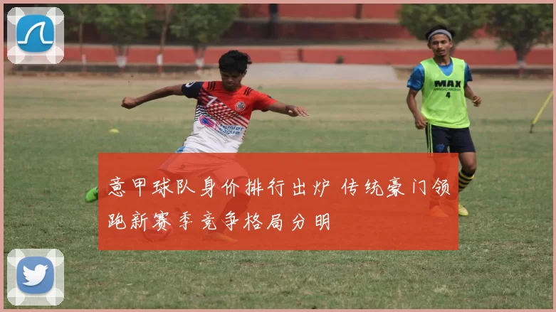 意甲球队身价排行出炉 传统豪门领跑新赛季竞争格局分明