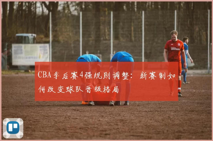 CBA季后赛4强规则调整：新赛制如何改变球队晋级格局