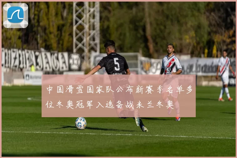 中国滑雪国家队公布新赛季名单多位冬奥冠军入选备战米兰冬奥