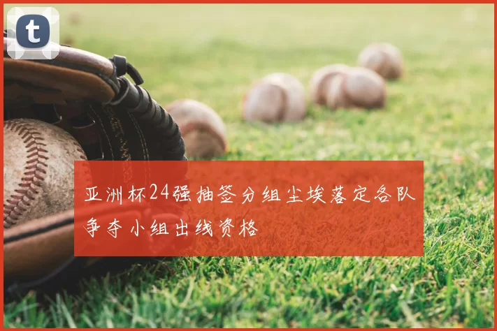 亚洲杯24强抽签分组尘埃落定各队争夺小组出线资格