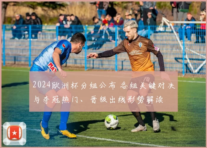 2024欧洲杯分组公布 各组关键对决与夺冠热门、晋级出线形势解读