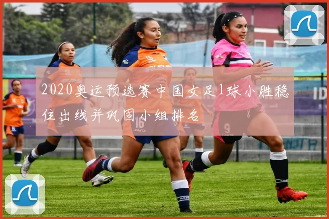 2020奥运预选赛中国女足1球小胜稳住出线并巩固小组排名