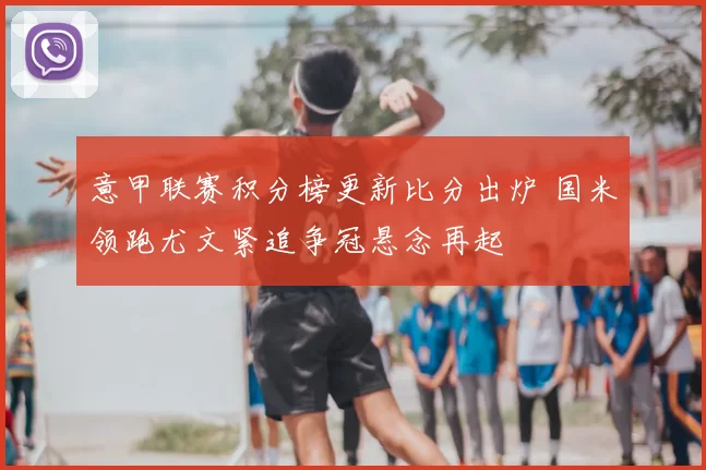 意甲联赛积分榜更新比分出炉 国米领跑尤文紧追争冠悬念再起