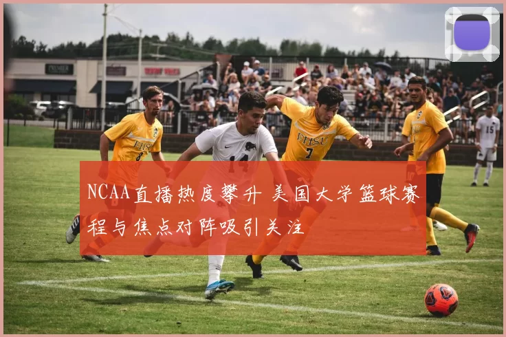 NCAA直播热度攀升 美国大学篮球赛程与焦点对阵吸引关注