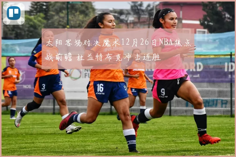 太阳客场对决魔术12月26日NBA焦点战前瞻 杜兰特布克冲击连胜
