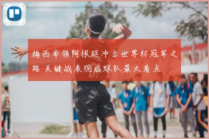 梅西率领阿根廷冲击世界杯冠军之路 关键战表现成球队最大看点