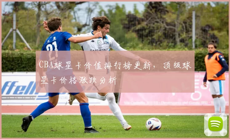 CBA球星卡价值排行榜更新，顶级球星卡价格涨跌分析
