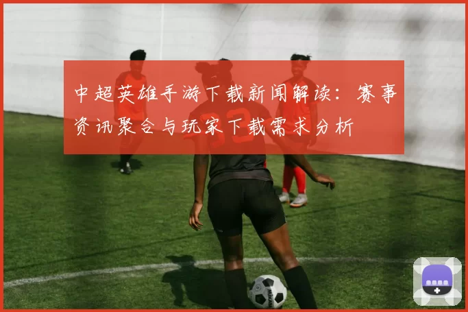 中超英雄手游下载新闻解读：赛事资讯聚合与玩家下载需求分析