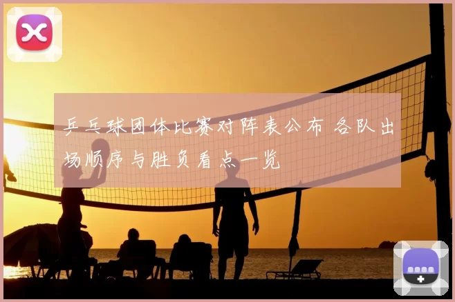 乒乓球团体比赛对阵表公布 各队出场顺序与胜负看点一览