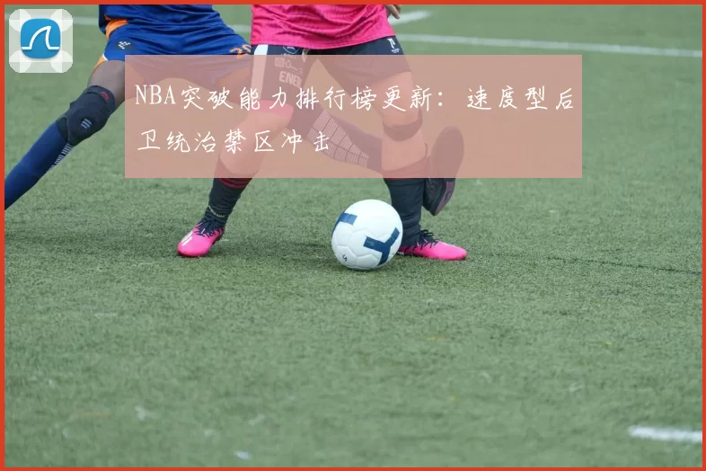 NBA突破能力排行榜更新:速度型后卫统治禁区冲击