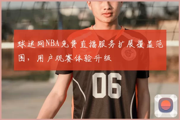 球迷网NBA免费直播服务扩展覆盖范围,用户观赛体验升级