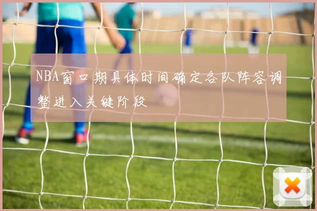 NBA窗口期具体时间确定各队阵容调整进入关键阶段