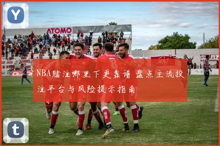 NBA赌注哪里下更靠谱 盘点主流投注平台与风险提示指南