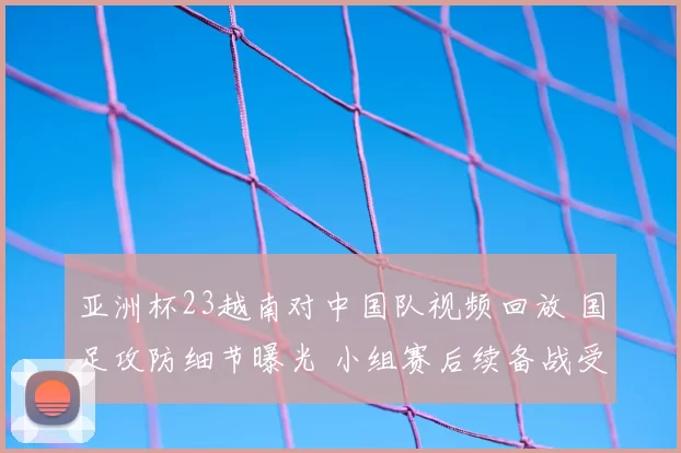 亚洲杯23越南对中国队视频回放 国足攻防细节曝光 小组赛后续备战受关注