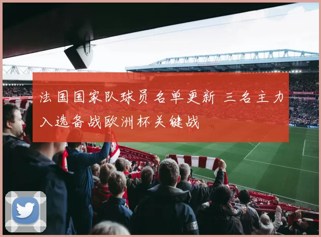 法国国家队球员名单更新 三名主力入选备战欧洲杯关键战