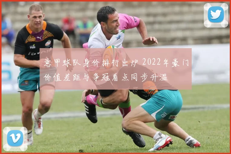 意甲球队身价排行出炉 2022年豪门价值差距与争冠看点同步升温