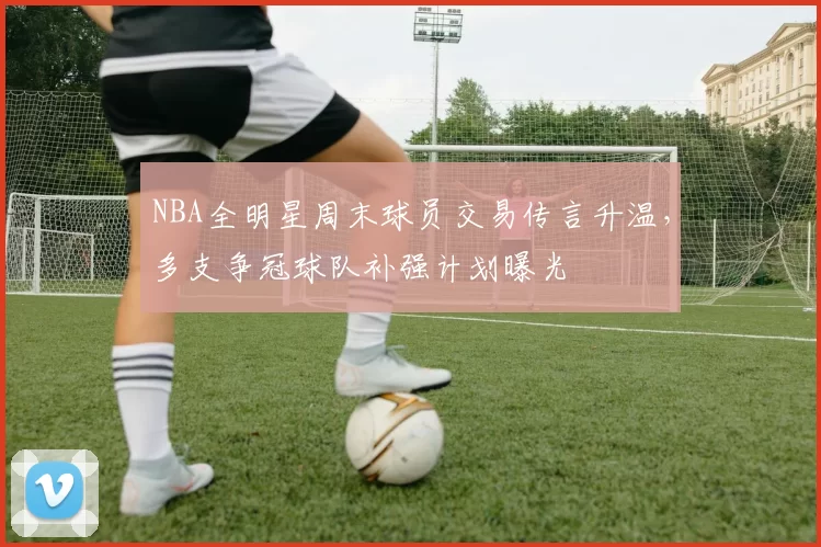 NBA全明星周末球员交易传言升温,多支争冠球队补强计划曝光