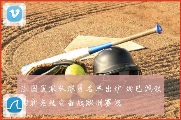 法国国家队球员名单出炉 姆巴佩领衔新老结合备战欧洲赛场