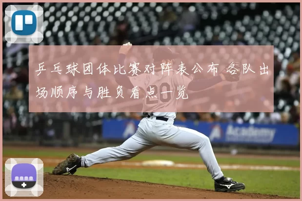 乒乓球团体比赛对阵表公布 各队出场顺序与胜负看点一览