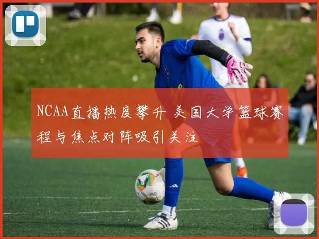 NCAA直播热度攀升 美国大学篮球赛程与焦点对阵吸引关注
