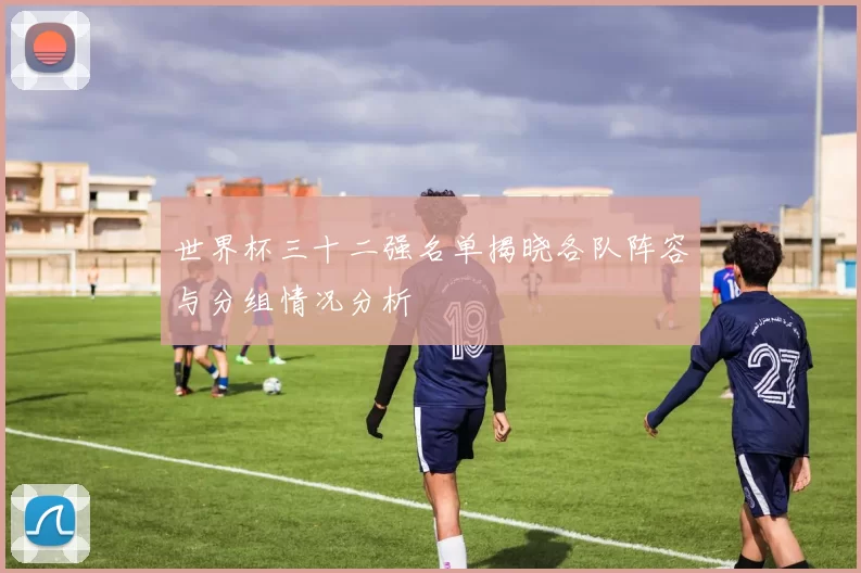 世界杯三十二强名单揭晓各队阵容与分组情况分析