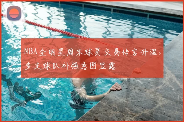 NBA全明星周末球员交易传言升温，多支球队补强意图显露