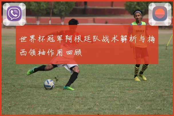 世界杯冠军阿根廷队战术解析与梅西领袖作用回顾