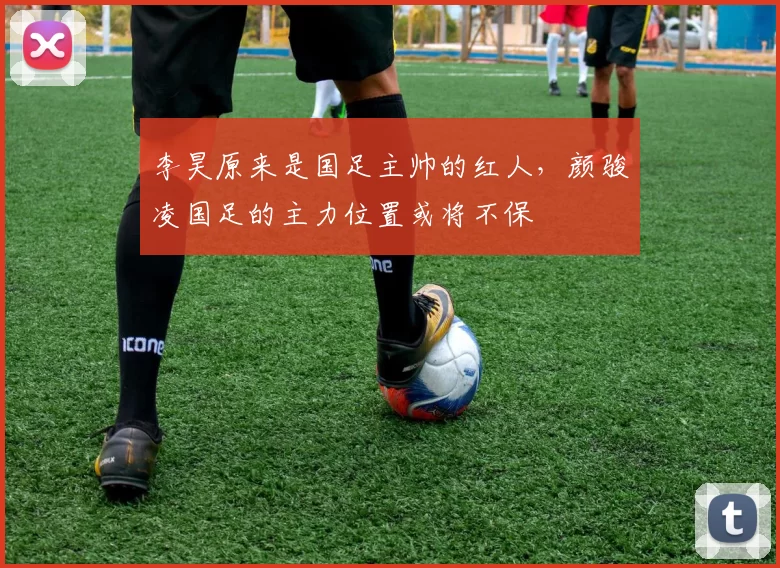 李昊原来是国足主帅的红人,颜骏凌国足的主力位置或将不保