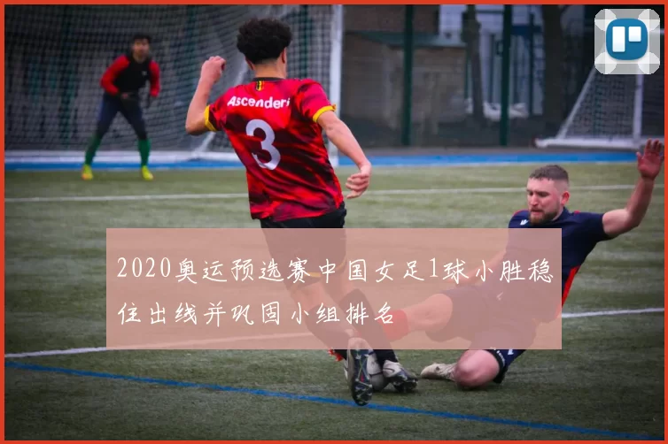2020奥运预选赛中国女足1球小胜稳住出线并巩固小组排名