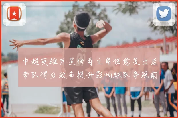 中超英雄巨星传奇主角伤愈复出后带队得分效率提升影响球队争冠前景