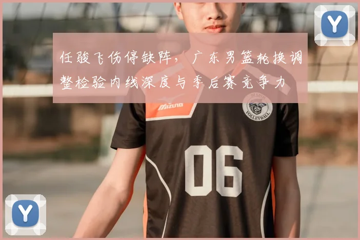 任骏飞伤停缺阵,广东男篮轮换调整检验内线深度与季后赛竞争力