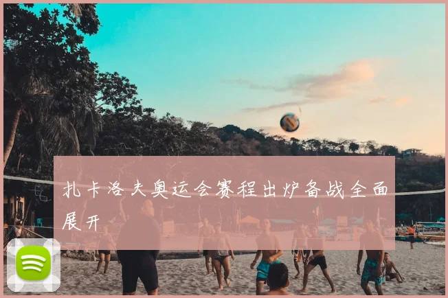 扎卡洛夫奥运会赛程出炉备战全面展开