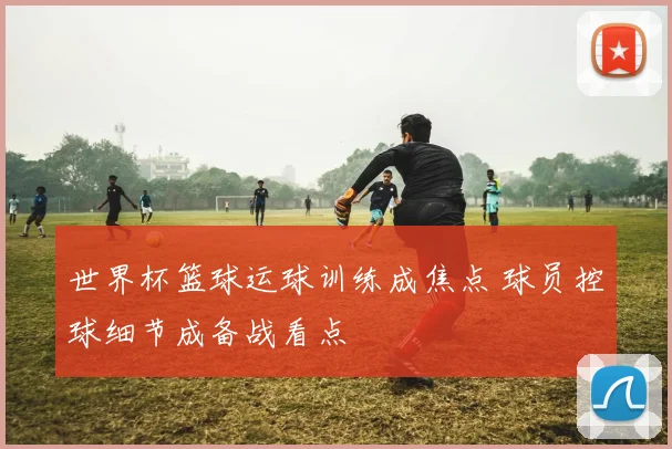 世界杯篮球运球训练成焦点 球员控球细节成备战看点