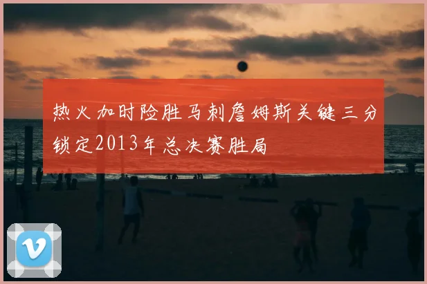 热火加时险胜马刺詹姆斯关键三分锁定2013年总决赛胜局