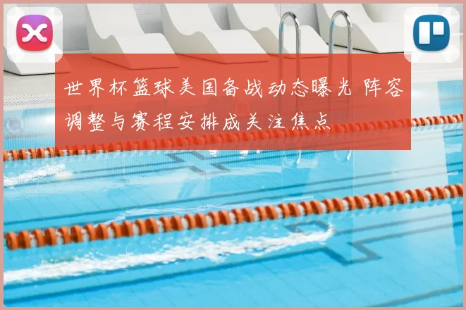 世界杯篮球美国备战动态曝光 阵容调整与赛程安排成关注焦点